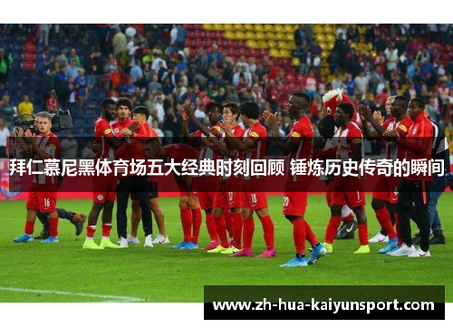 拜仁慕尼黑体育场五大经典时刻回顾 锤炼历史传奇的瞬间 拜仁慕尼黑体育场五大经典时刻回顾 锤炼历史传奇的瞬间