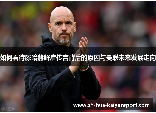 如何看待滕哈赫解雇传言背后的原因与曼联未来发展走向