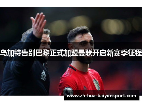 乌加特告别巴黎正式加盟曼联开启新赛季征程