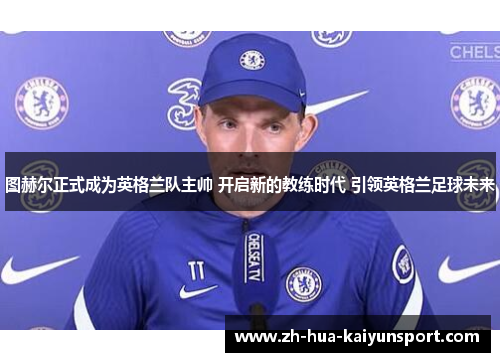 图赫尔正式成为英格兰队主帅 开启新的教练时代 引领英格兰足球未来