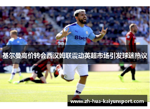 基尔曼高价转会西汉姆联震动英超市场引发球迷热议 基尔曼高价转会西汉姆联震动英超市场引发球迷热议