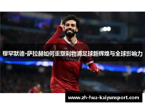 穆罕默德·萨拉赫如何重塑利物浦足球新辉煌与全球影响力