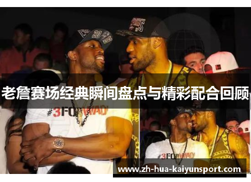老詹赛场经典瞬间盘点与精彩配合回顾