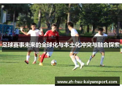 足球赛事未来的全球化与本土化冲突与融合探索 足球赛事未来的全球化与本土化冲突与融合探索