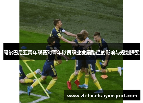 阿尔巴尼亚青年联赛对青年球员职业发展路径的影响与规划探索 阿尔巴尼亚青年联赛对青年球员职业发展路径的影响与规划探索